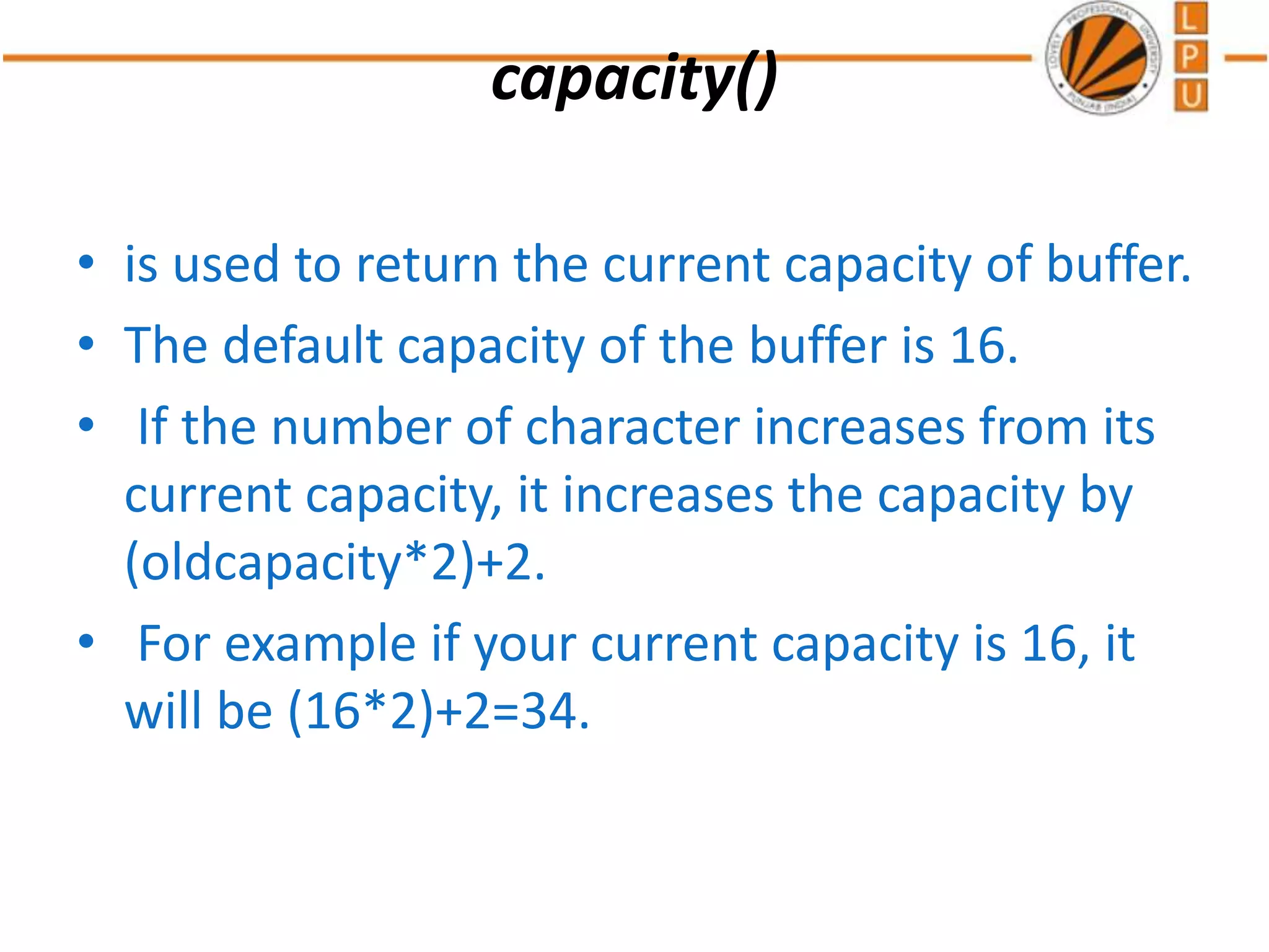 capacity()
• is used to return the current capacity of buffer.
• The default capacity of the buffer is 16.
• If the number of character increases from its
current capacity, it increases the capacity by
(oldcapacity*2)+2.
• For example if your current capacity is 16, it
will be (16*2)+2=34.
 