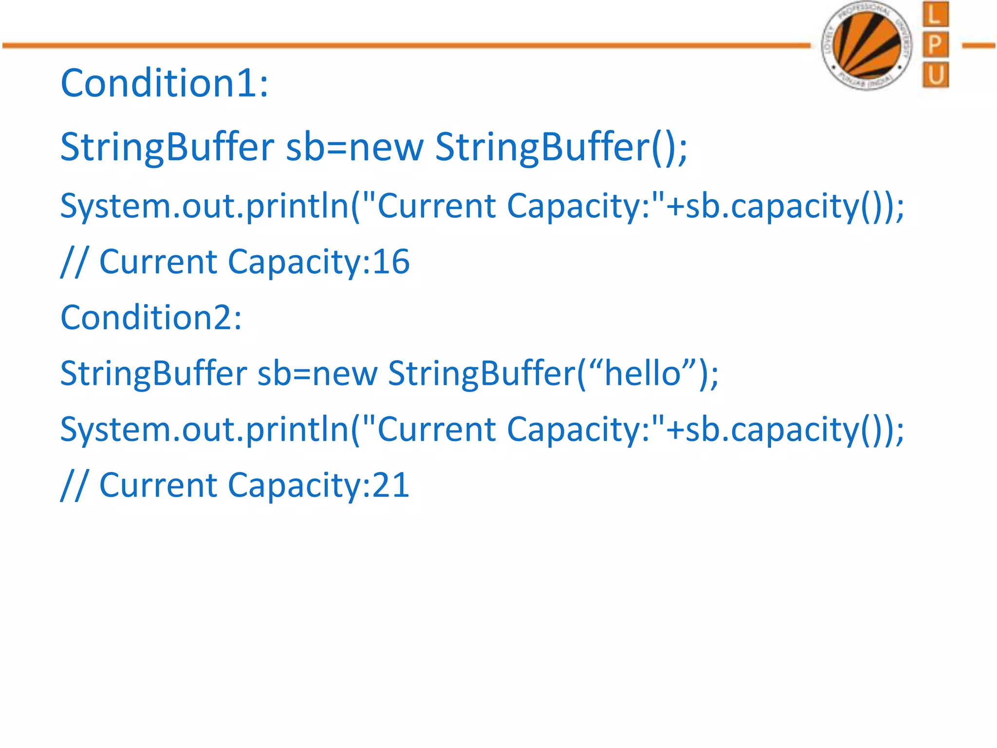 Condition1:
StringBuffer sb=new StringBuffer();
System.out.println("Current Capacity:"+sb.capacity());
// Current Capacity:16
Condition2:
StringBuffer sb=new StringBuffer(“hello”);
System.out.println("Current Capacity:"+sb.capacity());
// Current Capacity:21
 