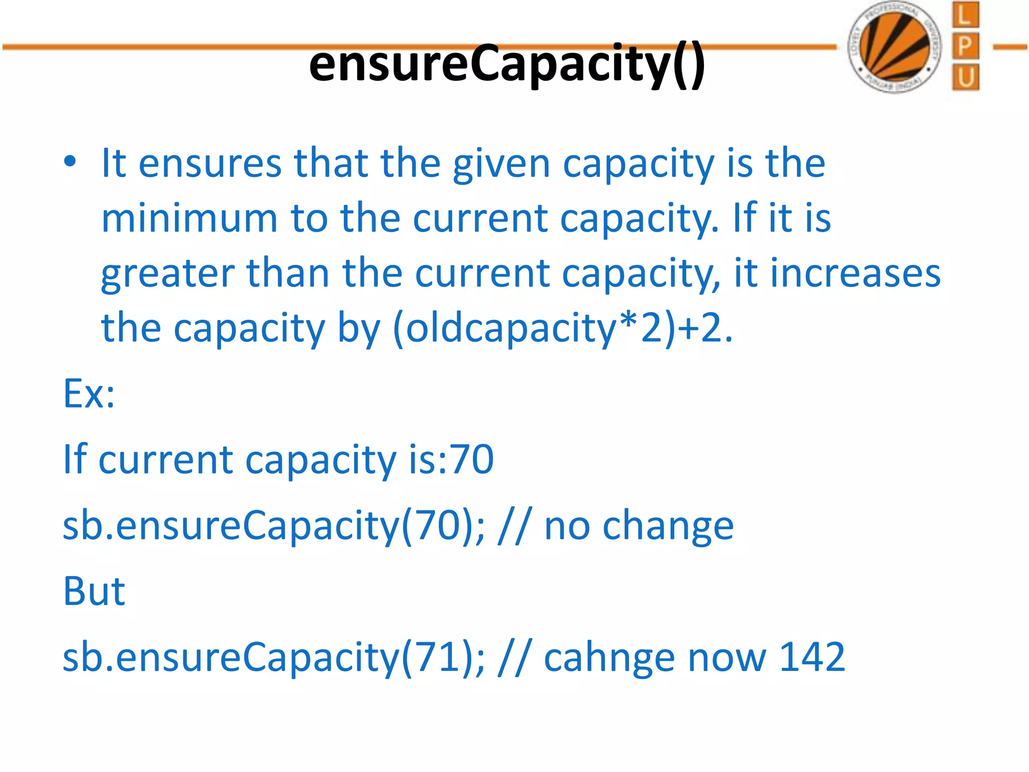 ensureCapacity()
• It ensures that the given capacity is the
minimum to the current capacity. If it is
greater than the current capacity, it increases
the capacity by (oldcapacity*2)+2.
Ex:
If current capacity is:70
sb.ensureCapacity(70); // no change
But
sb.ensureCapacity(71); // cahnge now 142
 