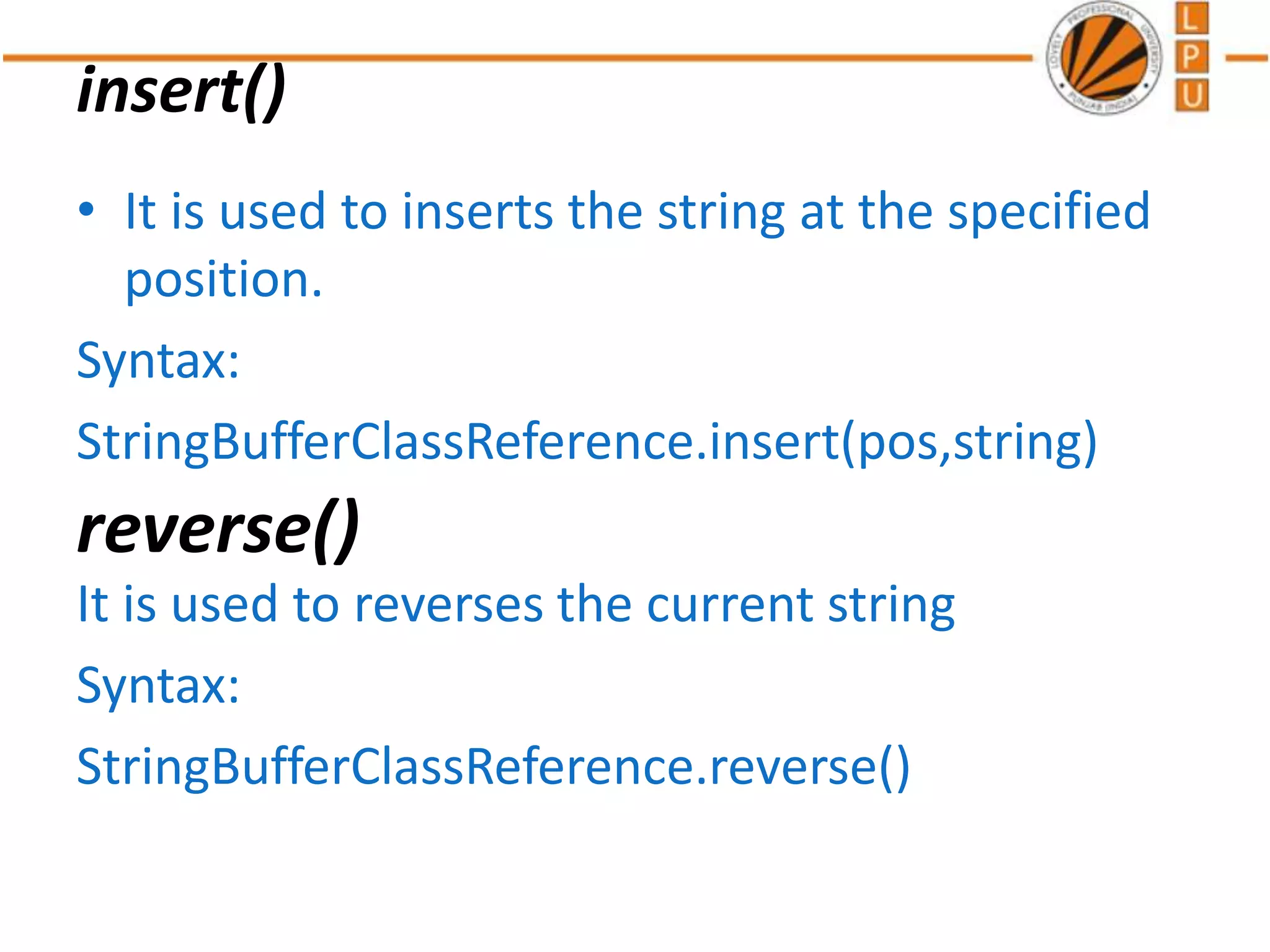 insert()
• It is used to inserts the string at the specified
position.
Syntax:
StringBufferClassReference.insert(pos,string)
It is used to reverses the current string
Syntax:
StringBufferClassReference.reverse()
reverse()
 