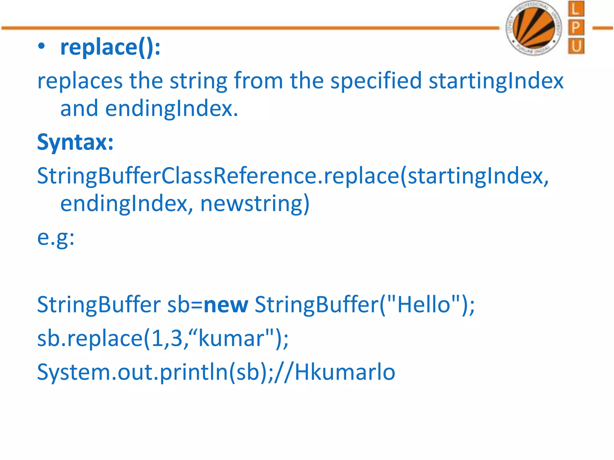 • replace():
replaces the string from the specified startingIndex
and endingIndex.
Syntax:
StringBufferClassReference.replace(startingIndex,
endingIndex, newstring)
e.g:
StringBuffer sb=new StringBuffer("Hello");
sb.replace(1,3,“kumar");
System.out.println(sb);//Hkumarlo
 