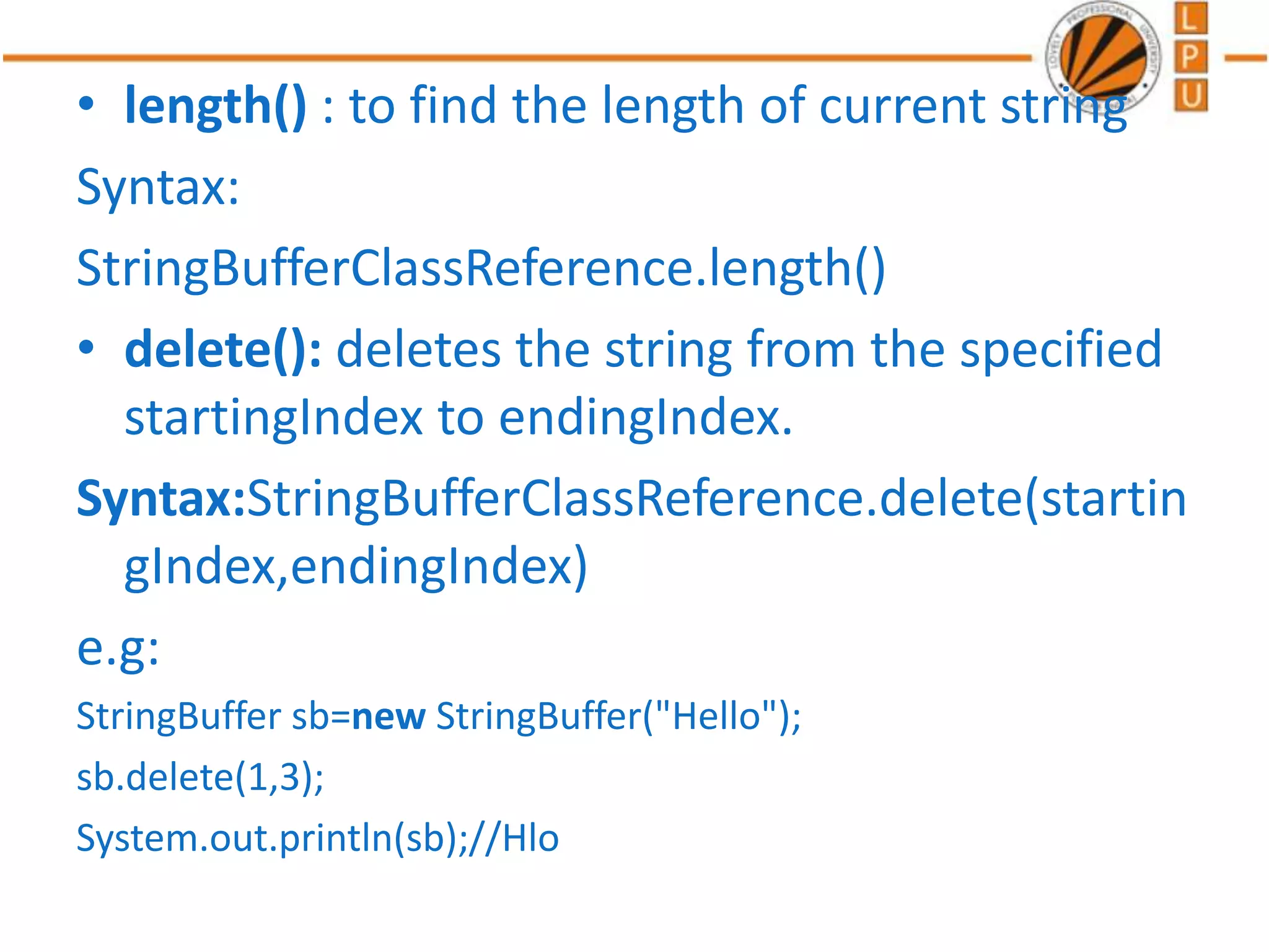 • length() : to find the length of current string
Syntax:
StringBufferClassReference.length()
• delete(): deletes the string from the specified
startingIndex to endingIndex.
Syntax:StringBufferClassReference.delete(startin
gIndex,endingIndex)
e.g:
StringBuffer sb=new StringBuffer("Hello");
sb.delete(1,3);
System.out.println(sb);//Hlo
 