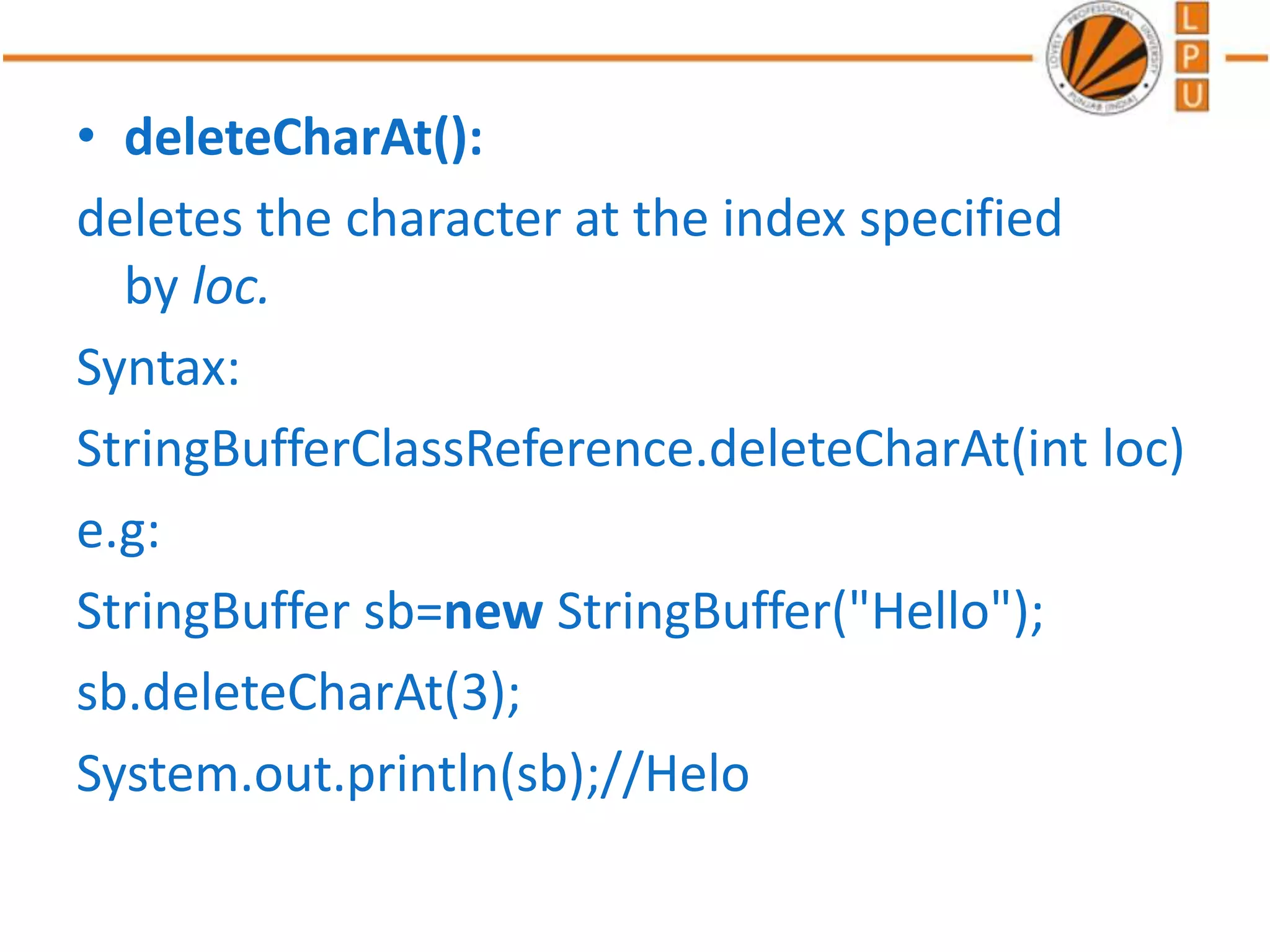 • deleteCharAt():
deletes the character at the index specified
by loc.
Syntax:
StringBufferClassReference.deleteCharAt(int loc)
e.g:
StringBuffer sb=new StringBuffer("Hello");
sb.deleteCharAt(3);
System.out.println(sb);//Helo
 