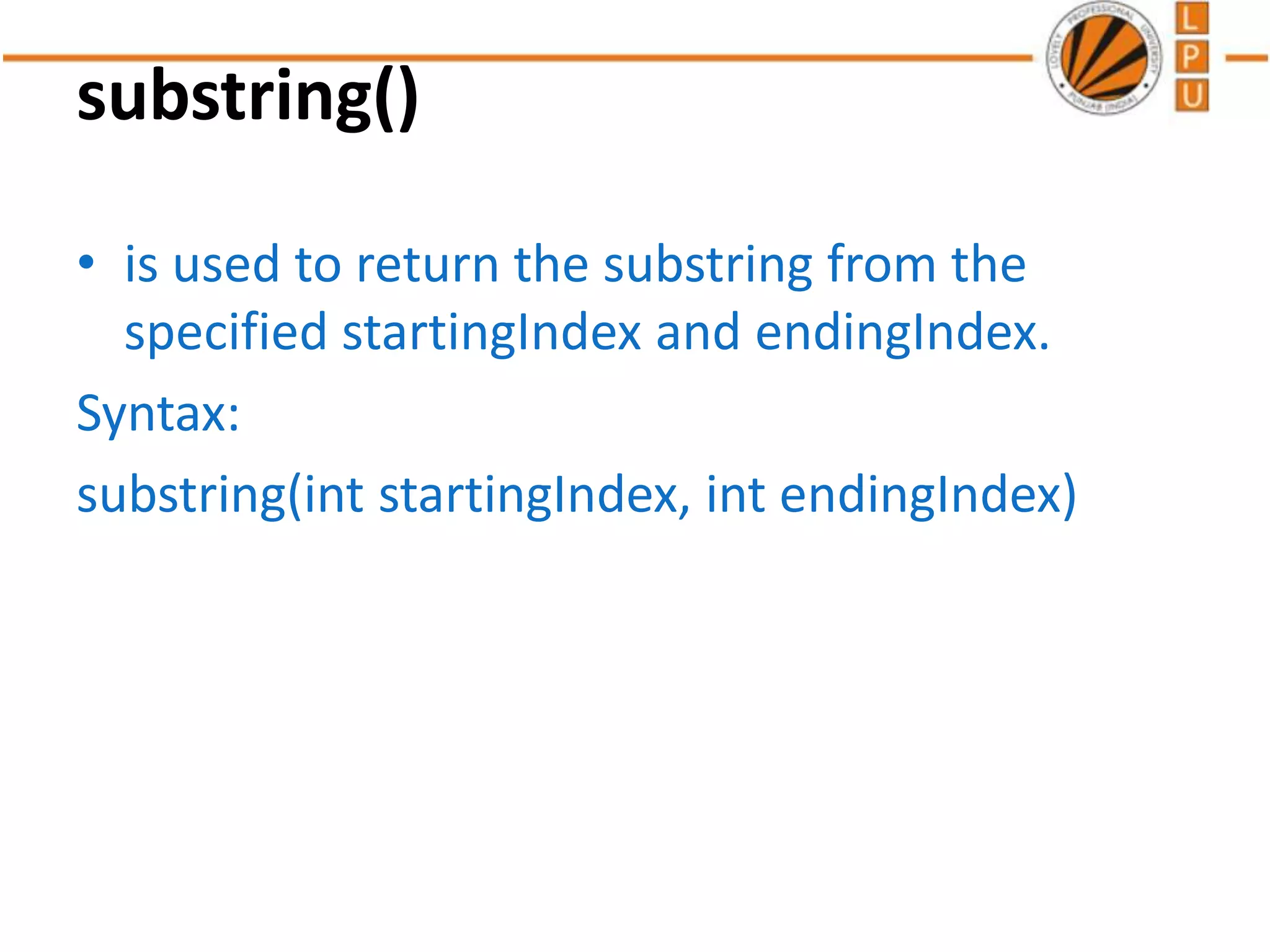 substring()
• is used to return the substring from the
specified startingIndex and endingIndex.
Syntax:
substring(int startingIndex, int endingIndex)
 
