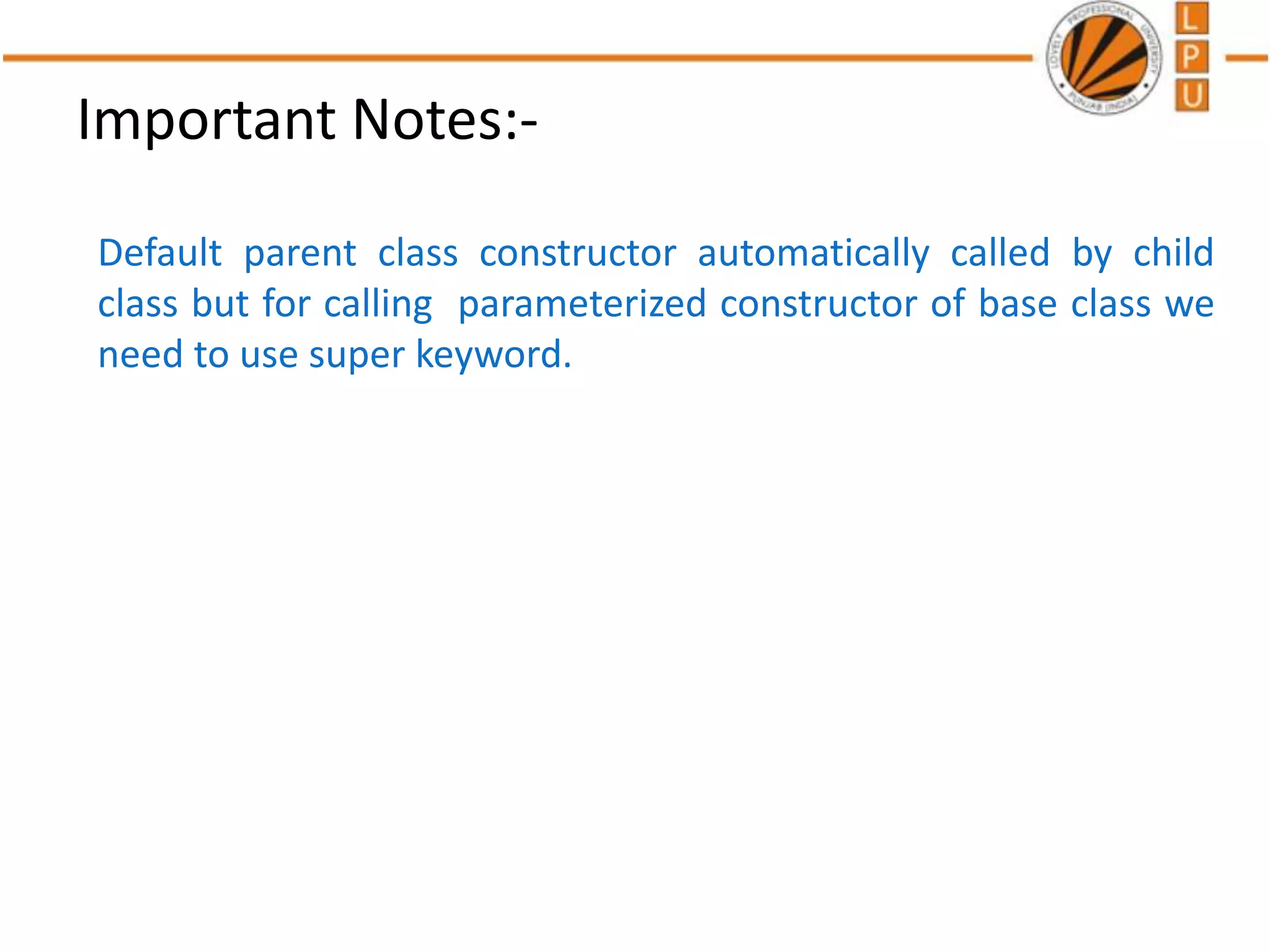 Important Notes:-
Default parent class constructor automatically called by child
class but for calling parameterized constructor of base class we
need to use super keyword.
 