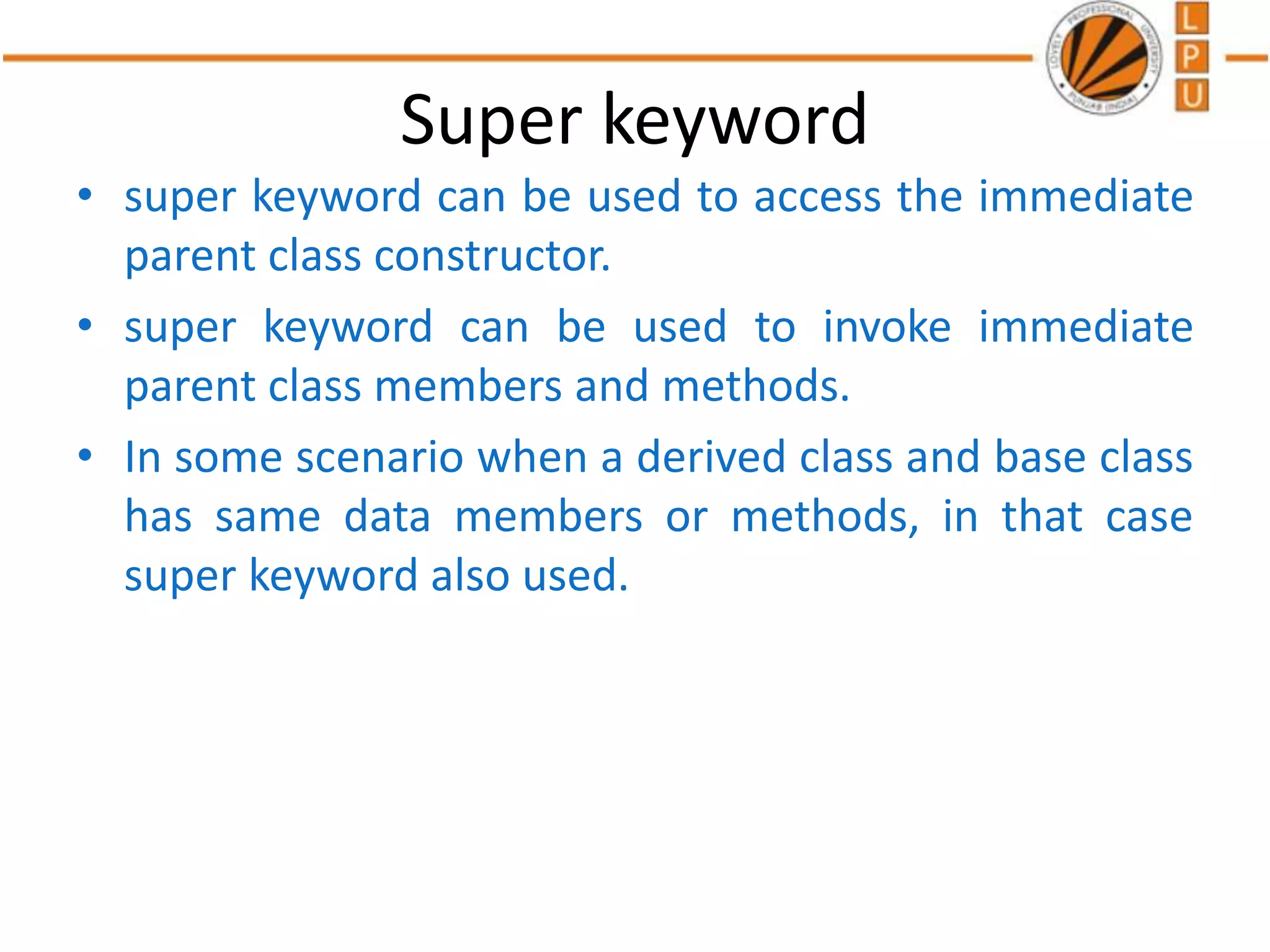 Super keyword
• super keyword can be used to access the immediate
parent class constructor.
• super keyword can be used to invoke immediate
parent class members and methods.
• In some scenario when a derived class and base class
has same data members or methods, in that case
super keyword also used.
 