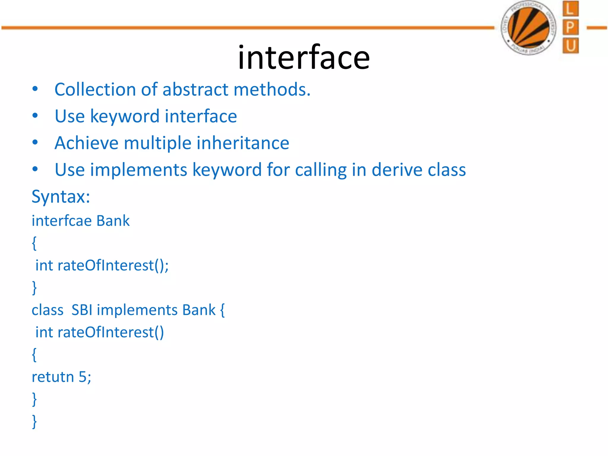 interface
• Collection of abstract methods.
• Use keyword interface
• Achieve multiple inheritance
• Use implements keyword for calling in derive class
Syntax:
interfcae Bank
{
int rateOfInterest();
}
class SBI implements Bank {
int rateOfInterest()
{
retutn 5;
}
}
 