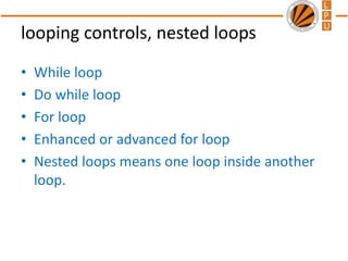 looping controls, nested loops
• While loop
• Do while loop
• For loop
• Enhanced or advanced for loop
• Nested loops means one loop inside another
loop.
 