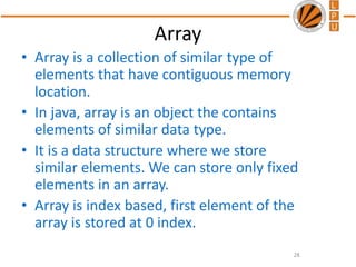 Array
• Array is a collection of similar type of
elements that have contiguous memory
location.
• In java, array is an object the contains
elements of similar data type.
• It is a data structure where we store
similar elements. We can store only fixed
elements in an array.
• Array is index based, first element of the
array is stored at 0 index.
28
 