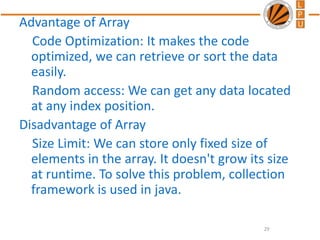 Advantage of Array
Code Optimization: It makes the code
optimized, we can retrieve or sort the data
easily.
Random access: We can get any data located
at any index position.
Disadvantage of Array
Size Limit: We can store only fixed size of
elements in the array. It doesn't grow its size
at runtime. To solve this problem, collection
framework is used in java.
29
 