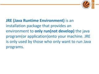 JRE (Java Runtime Environment) is an
installation package that provides an
environment to only run(not develop) the java
program(or application)onto your machine. JRE
is only used by those who only want to run Java
programs.
 