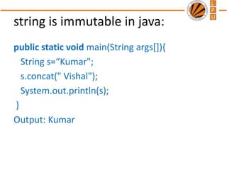 string is immutable in java:
public static void main(String args[]){
String s=“Kumar";
s.concat(" Vishal");
System.out.println(s);
}
Output: Kumar
 