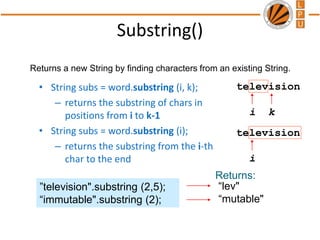 Substring()
“lev"
“mutable"
”television".substring (2,5);
“immutable".substring (2);
Returns:
television
i k
television
i
• String subs = word.substring (i, k);
– returns the substring of chars in
positions from i to k-1
• String subs = word.substring (i);
– returns the substring from the i-th
char to the end
Returns a new String by finding characters from an existing String.
 