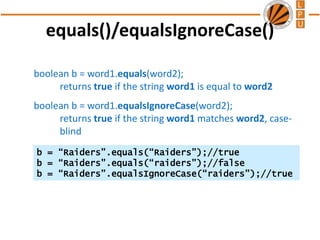 equals()/equalsIgnoreCase()
boolean b = word1.equals(word2);
returns true if the string word1 is equal to word2
boolean b = word1.equalsIgnoreCase(word2);
returns true if the string word1 matches word2, case-
blind
b = “Raiders”.equals(“Raiders”);//true
b = “Raiders”.equals(“raiders”);//false
b = “Raiders”.equalsIgnoreCase(“raiders”);//true
 