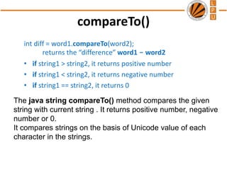 compareTo()
int diff = word1.compareTo(word2);
returns the “difference” word1 - word2
• if string1 > string2, it returns positive number
• if string1 < string2, it returns negative number
• if string1 == string2, it returns 0
The java string compareTo() method compares the given
string with current string . It returns positive number, negative
number or 0.
It compares strings on the basis of Unicode value of each
character in the strings.
 