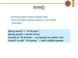 trim()
removing white space at both ends
does not affect whites space in the middle
Example:
String word1 = “ Hi Kumar “;
String word2 = word1.trim();
//word2 is “Hi Kumar” – no spaces on either end
//word1 is still “ Hi Kumar “ – with middle spaces
 