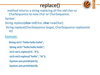 replace()
method returns a string replacing all the old char or
CharSequence to new char or CharSequence.
Syntax:
String replace(char oldChar, char newChar)
String replace(CharSequence target, CharSequence replaceme
nt)
Example:
String str1="hello hello hello";
String str2="hello hello hello";
str1=str1.replace('h', 'H');
str2=str2.replace("hello", "hi");
System.out.println(str1);
System.out.println(str2);
 
