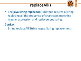 replaceAll()
• The java string replaceAll() method returns a string
replacing all the sequence of characters matching
regular expression and replacement string.
Syntax:
String replaceAll(String regex, String replacement)
 