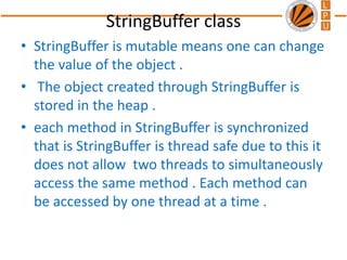 StringBuffer class
• StringBuffer is mutable means one can change
the value of the object .
• The object created through StringBuffer is
stored in the heap .
• each method in StringBuffer is synchronized
that is StringBuffer is thread safe due to this it
does not allow two threads to simultaneously
access the same method . Each method can
be accessed by one thread at a time .
 