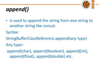 append()
• is used to append the string from one string to
another string like concat.
Syntax:
StringBufferClassReference.append(any type)
Any type:-
append(char), append(boolean), append(int),
append(float), append(double) etc.
 