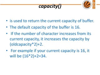 capacity()
• is used to return the current capacity of buffer.
• The default capacity of the buffer is 16.
• If the number of character increases from its
current capacity, it increases the capacity by
(oldcapacity*2)+2.
• For example if your current capacity is 16, it
will be (16*2)+2=34.
 