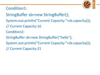 Condition1:
StringBuffer sb=new StringBuffer();
System.out.println("Current Capacity:"+sb.capacity());
// Current Capacity:16
Condition2:
StringBuffer sb=new StringBuffer(“hello”);
System.out.println("Current Capacity:"+sb.capacity());
// Current Capacity:21
 