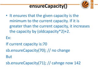 ensureCapacity()
• It ensures that the given capacity is the
minimum to the current capacity. If it is
greater than the current capacity, it increases
the capacity by (oldcapacity*2)+2.
Ex:
If current capacity is:70
sb.ensureCapacity(70); // no change
But
sb.ensureCapacity(71); // cahnge now 142
 