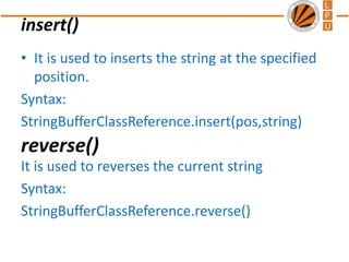 insert()
• It is used to inserts the string at the specified
position.
Syntax:
StringBufferClassReference.insert(pos,string)
It is used to reverses the current string
Syntax:
StringBufferClassReference.reverse()
reverse()
 