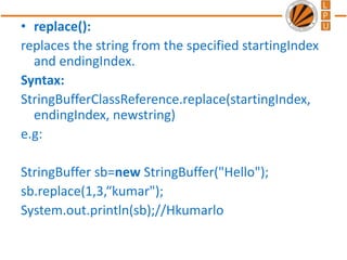 • replace():
replaces the string from the specified startingIndex
and endingIndex.
Syntax:
StringBufferClassReference.replace(startingIndex,
endingIndex, newstring)
e.g:
StringBuffer sb=new StringBuffer("Hello");
sb.replace(1,3,“kumar");
System.out.println(sb);//Hkumarlo
 