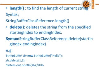 • length() : to find the length of current string
Syntax:
StringBufferClassReference.length()
• delete(): deletes the string from the specified
startingIndex to endingIndex.
Syntax:StringBufferClassReference.delete(startin
gIndex,endingIndex)
e.g:
StringBuffer sb=new StringBuffer("Hello");
sb.delete(1,3);
System.out.println(sb);//Hlo
 
