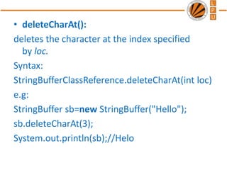 • deleteCharAt():
deletes the character at the index specified
by loc.
Syntax:
StringBufferClassReference.deleteCharAt(int loc)
e.g:
StringBuffer sb=new StringBuffer("Hello");
sb.deleteCharAt(3);
System.out.println(sb);//Helo
 