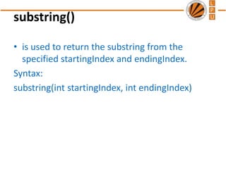 substring()
• is used to return the substring from the
specified startingIndex and endingIndex.
Syntax:
substring(int startingIndex, int endingIndex)
 