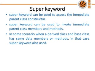 Super keyword
• super keyword can be used to access the immediate
parent class constructor.
• super keyword can be used to invoke immediate
parent class members and methods.
• In some scenario when a derived class and base class
has same data members or methods, in that case
super keyword also used.
 