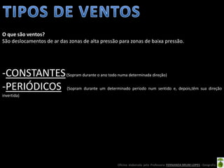 Oficina elaborada pela Professora FERNANDA BRUM LOPES - Geografia
-CONSTANTES(Sopram durante o ano todo numa determinada direção)
-PERIÓDICOS (Sopram durante um determinado período num sentido e, depois,têm sua direção
invertida)
O que são ventos?
São deslocamentos de ar das zonas de alta pressão para zonas de baixa pressão.
 