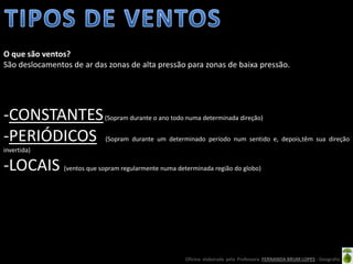Oficina elaborada pela Professora FERNANDA BRUM LOPES - Geografia
-CONSTANTES(Sopram durante o ano todo numa determinada direção)
-PERIÓDICOS (Sopram durante um determinado período num sentido e, depois,têm sua direção
invertida)
-LOCAIS (ventos que sopram regularmente numa determinada região do globo)
O que são ventos?
São deslocamentos de ar das zonas de alta pressão para zonas de baixa pressão.
 