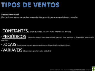 Oficina elaborada pela Professora FERNANDA BRUM LOPES - Geografia
-CONSTANTES(Sopram durante o ano todo numa determinada direção)
-PERIÓDICOS (Sopram durante um determinado período num sentido e, depois,têm sua direção
invertida)
-LOCAIS (ventos que sopram regularmente numa determinada região do globo)
-VARIÁVEIS (Sopram em geral em altas latitudes)
O que são ventos?
São deslocamentos de ar das zonas de alta pressão para zonas de baixa pressão.
 