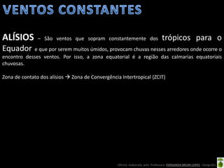 Oficina elaborada pela Professora FERNANDA BRUM LOPES - Geografia
ALÍSIOS – São ventos que sopram constantemente dos trópicos para o
Equador e que por serem muitos úmidos, provocam chuvas nesses arredores onde ocorre o
encontro desses ventos. Por isso, a zona equatorial é a região das calmarias equatoriais
chuvosas.
Zona de contato dos alísios  Zona de Convergência Intertropical (ZCIT)
 