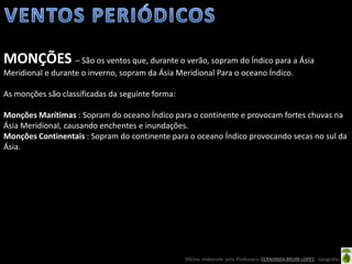 Oficina elaborada pela Professora FERNANDA BRUM LOPES - Geografia
MONÇÕES – São os ventos que, durante o verão, sopram do Índico para a Ásia
Meridional e durante o inverno, sopram da Ásia Meridional Para o oceano Índico.
As monções são classificadas da seguinte forma:
Monções Marítimas : Sopram do oceano Índico para o continente e provocam fortes chuvas na
Ásia Meridional, causando enchentes e inundações.
Monções Continentais : Sopram do continente para o oceano Índico provocando secas no sul da
Ásia.
 