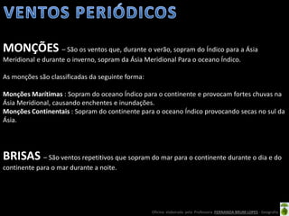 Oficina elaborada pela Professora FERNANDA BRUM LOPES - Geografia
MONÇÕES – São os ventos que, durante o verão, sopram do Índico para a Ásia
Meridional e durante o inverno, sopram da Ásia Meridional Para o oceano Índico.
As monções são classificadas da seguinte forma:
Monções Marítimas : Sopram do oceano Índico para o continente e provocam fortes chuvas na
Ásia Meridional, causando enchentes e inundações.
Monções Continentais : Sopram do continente para o oceano Índico provocando secas no sul da
Ásia.
BRISAS – São ventos repetitivos que sopram do mar para o continente durante o dia e do
continente para o mar durante a noite.
 