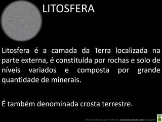 Oficina elaborada pela Professora FERNANDA BRUM LOPES - Geografia
LITOSFERA
Litosfera é a camada da Terra localizada na
parte externa, é constituída por rochas e solo de
níveis variados e composta por grande
quantidade de minerais.
É também denominada crosta terrestre.
 