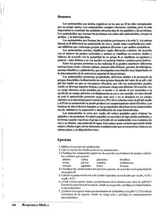 Resumen
Los aminoácidos son ácidos orgánicos en los que un H ha sido reemplazado
por un grupo amino. Los aminoácidos cumplen funciones variadas, pero la más
importante es constituir las unidades estructurales de los péptidosy las proteínas.
Losaminoácidos que forman las proteínas son todos alfa aminoácidos, exceptola
pmlina y La hidroxipmlina.
Los aminoácidos que forman las proteínas pertenecen a la serieL. La cadena
lateral en R diferencia un aminoácidode otro y puede estar constituida por cade-
nas aüfáticas que contengan grupos qnúnicosdiversoso por d o s aromáticos.
Los aminoácidos pueden clasificarse según diferentes criterios. De acuerdo
con el número de grupos carboxilos y aminos se clasüican en neutros, ácidos y
básicos; de acuerdo con la polaridad de su grupo R se clasiñcan en apolares y
polares -estos Úitimos a su vez pueden ser polares iónicoso polares poco iónicos.
Entre los grupos presentes en los radicales R se pueden establecer diferentes
interaccionescomo: uniones salinas, uniones hidrofóbicas, puentes de hidrógeno,
puentes disulfuroy apiiamiento,que desempeñanuna funciónmuy importante en
la determinacióndela estructura espacial delas proteínas.
Los aminoácidos presentan propiedades eléctricas debido a la presencia de
grupos disociables;la disociación deestos grupos dependedel valor desu pK y del
pH del medio en que se encuentren disueltos, por ello los aminoácidos pueden
existiren diversasespeciesiónicasy presentar carga neta distinta. De acuerdocon
su carga eléctrica serán atraídos por el ánodo o el cátodo si son sometidos a la
accióndeun campoeléctricoy sedesplazarán enunou otro sentido.Al valor delpH
al cual el aminoácido presenta carga neta cero y no se desplaza en un campo
elédricoseledenominapuntoisoeléctrico(Po.Dela relaciónentre elpH delmedio
yelPIdeun aminoácidosepuede predecir su comportamientoelectrnforético.Las
técnicasde electroforesisbasadas en laspropiedades eléctricasde los aminoácidos
son de ualidad en la separauón e identificación de estas biomolécuias.
Los aminoácidos se unen por medio del enlace peptidico para originar los
péptidosy lasproteínas.El enlacepeptídieo esun enlacedetipoamidasustituida,y
seforma cuando reacciona el gmpo carbodo de un aminoácidocon el anúnico de
otroy seelimina una moléeuiadeagua. Esteenlaceposee carácter parcial dedoble
enlaceylimitaelgirodeloselementosconstituyentesqueseencuentran todosen un
mismo plano y en disposicióntrans.
Ejercicios
1.Defina el conceptode aminoácido.
2. Cite2 criteriosde clasificacibnde los aininoácidos.
3.Clasifiquelosaminoácidossiguientesdeacncrdocon el numerodegruposcarbori-
los y aminosque poseen:
alanina ualina gliitiiniico Iiistidiria
.serina glicina arginina fenilalanina
cisteína aspáiiico lisina tirosiiia
4. Clasifiquelos aininoácidosdel ejercicio anterior de acuerdocon la polaridad de
5'11sgrupos1<.
5. Calculeel punto isocléctricodela Iiidroxiproliiiasi usted sabeque su pK,=1,<)2y
su pK,=Y,73.
6.¿Cíiai sera la especie ibnica predomiiiaiitede la alanina a un valor de pl-1=8,5?
1Sscril)nlaestructuradela especie,señalesu carganeta y predigasuc«niportanien-
to elcctrofor6tico.
7. ,Cuálserá laespecieibnicapredominante dela histidina a iin pH=7,2?Ikriba la
estructura de la especie, seíiale sil carga neta y prediga su con~portainicnlo
electroforttico.
 