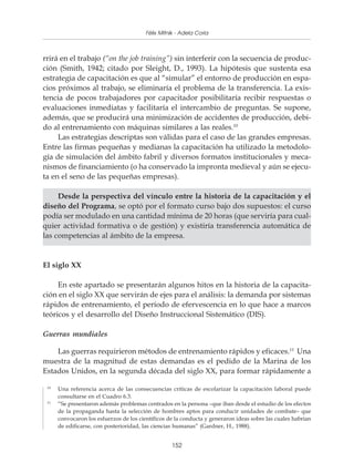 Políticas y programas de Mitnik - Adela Coria pequeñas empresas
                                        Félix capacitación para



rrirá en el trabajo (“on the job training”) sin interferir con la secuencia de produc-
ción (Smith, 1942; citado por Sleight, D., 1993). La hipótesis que sustenta esa
estrategia de capacitación es que al “simular” el entorno de producción en espa-
cios próximos al trabajo, se eliminaría el problema de la transferencia. La exis-
tencia de pocos trabajadores por capacitador posibilitaría recibir respuestas o
evaluaciones inmediatas y facilitaría el intercambio de preguntas. Se supone,
además, que se producirá una minimización de accidentes de producción, debi-
do al entrenamiento con máquinas similares a las reales.10
     Las estrategias descriptas son válidas para el caso de las grandes empresas.
Entre las firmas pequeñas y medianas la capacitación ha utilizado la metodolo-
gía de simulación del ámbito fabril y diversos formatos institucionales y meca-
nismos de financiamiento (o ha conservado la impronta medieval y aún se ejecu-
ta en el seno de las pequeñas empresas).

     Desde la perspectiva del vínculo entre la historia de la capacitación y el
diseño del Programa, se optó por el formato curso bajo dos supuestos: el curso
podía ser modulado en una cantidad mínima de 20 horas (que serviría para cual-
quier actividad formativa o de gestión) y existiría transferencia automática de
las competencias al ámbito de la empresa.


El siglo XX

     En este apartado se presentarán algunos hitos en la historia de la capacita-
ción en el siglo XX que servirán de ejes para el análisis: la demanda por sistemas
rápidos de entrenamiento, el período de efervescencia en lo que hace a marcos
teóricos y el desarrollo del Diseño Instruccional Sistemático (DIS).

Guerras mundiales

    Las guerras requirieron métodos de entrenamiento rápidos y eficaces.11 Una
muestra de la magnitud de estas demandas es el pedido de la Marina de los
Estados Unidos, en la segunda década del siglo XX, para formar rápidamente a

 10
      Una referencia acerca de las consecuencias críticas de escolarizar la capacitación laboral puede
      consultarse en el Cuadro 6.3.
 11
      “Se presentaron además problemas centrados en la persona –que iban desde el estudio de los efectos
      de la propaganda hasta la selección de hombres aptos para conducir unidades de combate– que
      convocaron los esfuerzos de los científicos de la conducta y generaron ideas sobre las cuales habrían
      de edificarse, con posterioridad, las ciencias humanas” (Gardner, H., 1988).


                                                   152
 