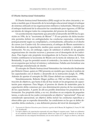 Una perspectiva histórica de la capacitación laboral
                    Políticas y programas de capacitación para pequeñas empresas



El Diseño Instruccional Sistemático

     El Diseño Instruccional Sistemático (DIS) surgió en los años cincuenta y se-
senta a medida que el desarrollo de la tecnología educacional integró el enfoque
de sistemas utilizado en las organizaciones militares e industriales. Mientras que
el enfoque tradicional de la educación fue considerado poco riguroso, el DIS fue
un intento de integrar todos los componentes del proceso de instrucción.
     Un acontecimiento importante que precedió al desarrollo del DIS fue la apa-
rición en 1956, de la “taxonomía de Bloom”.18 El uso práctico de dicha taxono-
mía permitía definir sin ambigüedades las conductas esperadas, ordenarlas
jerárquicamente según su complejidad y, eventualmente, utilizarlas en el diseño
de cursos (ver Cuadro 6.4). En consecuencia, el enfoque de Bloom suministró a
los diseñadores de capacitación, medios para asociar contenidos y métodos de
instrucción. No era, sin embargo, capaz de satisfacer el anhelo de las grandes
organizaciones de vincular recursos y procesos con el desempeño de los indivi-
duos. Para lograr este propósito investigadores de la Fuerza Aérea de Estados
Unidos combinaron la taxonomía de Bloom con la teoría de sistemas de L. Von
Bertalanffy, lo que les permitió reunir el contenido y las metas de la instrucción
en un esquema que incluyó al sistema y subsistemas. Faltaba aún formalizar una
metodología estandarizada de diseño.
     El concepto de Diseño Instruccional Sistemático fue introducido finalmente
por Roberto Glaser, quien en 1962 presenta un modelo que vincula el análisis de
los capacitandos con el diseño y desarrollo de la instrucción (Leigh, D., 1998).
Además de aportar el concepto de DIS, Glaser definió sus componentes.
     Simultáneamente, Roberto Mager publica en 1962 un libro sobre la cons-
trucción de objetivos, que hasta el día de hoy incide en los programas de capaci-
tación para empresas. Para Mager, el proceso de diseño de materiales para la
capacitación debía comenzar por una determinación precisa de las necesidades
de los capacitandos. A partir de allí era posible determinar los propósitos de la
formación. Ese propósito debía, a su vez, dividirse en un conjunto de pequeñas
tareas, a cada una de las cuales correspondía un objetivo “operacional”. Para ser
considerado operacional, un objetivo debía incluir las conductas específicas y
observables que se esperaba desarrollar, las condiciones en las que se debía de-
sarrollar dicha conducta, y una definición precisa del nivel de desempeño.19
 18
      Taxonomía de Objetivos Educativos para el dominio cognitivo de B. Bloom, M. Englehart, E. Furst, W. Hill
      y D. Krathwohl.
 19
      Un típico objetivo de capacitación expresado tal como Mager lo requiere sería: “dado un voltímetro
      en un ambiente fabril normal el capacitando deberá ser capaz de medir la tensión en la línea de
      alimentación de una máquina herramienta con un error menor al 1%”. Según se observa, está iden-


                                                    159
 