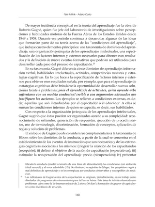 Políticas y programas de Mitnik - Adela Coria pequeñas empresas
                                       Félix capacitación para



     De mayor incidencia conceptual en la teoría del aprendizaje fue la obra de
Roberto Gagné, quien fue jefe del laboratorio de investigaciones sobre percep-
ciones y habilidades motoras de la Fuerza Aérea de los Estados Unidos desde
1949 a 1958. Durante ese período comienza a desarrollar algunas de las ideas
que formarían parte de su teoría acerca de las “condiciones del aprendizaje”,
que incluye cuatro elementos principales: una taxonomía de dominios del apren-
dizaje, una organización jerárquica de los aprendizajes intelectuales, una especi-
ficación de los factores internos y externos necesarios para obtener esos resulta-
dos y la definición de nueve eventos formativos que podrían ser utilizados para
desarrollar cada paso del proceso de capacitación.20
     En su taxonomía, Gagné diferencia cinco dominios de aprendizaje: informa-
ción verbal, habilidades intelectuales, actitudes, competencias motoras y estra-
tegias cognitivas. En lo que hace a la especificación de factores internos y exter-
nos para obtener esos resultados señala, por ejemplo, que para el aprendizaje de
estrategias cognitivas debe brindarse la oportunidad de desarrollar nuevas solu-
ciones frente a problemas; para el aprendizaje de actitudes, quien aprende debe
enfrentarse con un modelo conductual creíble o con argumentos adecuados que
justifiquen las acciones. Los ejemplos se refieren a condiciones externas, es de-
cir, aquéllas que son introducidas por el capacitador o el educador. A ellas se
suman las condiciones internas de quien se capacita, es decir, sus habilidades.
     Con respecto a la organización jerárquica de los aprendizajes intelectuales,
Gagné sugirió que éstos pueden ser organizados acorde a su complejidad: reco-
nocimiento de estímulos, generación de respuestas, ejecución de procedimien-
tos, uso de terminología, discriminación, formación de conceptos, aplicación de
reglas y solución de problemas.
     El enfoque de Gagné puede considerarse complementario a la taxonomía de
Bloom sobre los dominios de la conducta, a partir de la cual se concentra en el
establecimiento de los eventos de instrucción que son necesarios y de las estrate-
gias cognitivas asociadas a los mismos: i) lograr la atención de los capacitandos
(recepción); ii) definir el objetivo de la acción de capacitación (expectativas); iii)
estimular la recuperación del aprendizaje previo (recuperación); iv) presentar

      tificada la conducta (medir la tensión de una línea de alimentación), las condiciones (un ambiente
      fabril normal) y el error admisible (1%). Se eliminan, en opinión de Mager, los propósitos vagos y
      mal definidos de aprendizaje y se los reemplaza por conductas observables y susceptibles de medi-
      ción.
 20
      Las reflexiones de Gagné acerca de la capacitación se originan, probablemente, en su trabajo como
      diseñador de programas de entrenamiento para la Fuerza Aérea. Esta tarea lo habría enfrentado con
      problemas tales como la de intentar reducir de 2 años a 30 días la formación de grupos de agriculto-
      res como mecánicos de aviación.


                                                   160
 