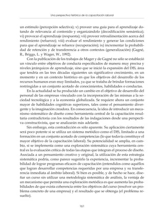 Una perspectiva histórica de la capacitación laboral
               Políticas y programas de capacitación para pequeñas empresas



un estímulo (percepción selectiva); v) proveer una guía para el aprendizaje do-
tando de relevancia al contenido y organizándolo (decodificación semántica);
vi) provocar el aprendizaje (respuesta); vii) proveer retroalimentación acerca del
rendimiento (refuerzo); viii) evaluar el rendimiento y generar las condiciones
para que el aprendizaje se refuerce (recuperación); ix) incrementar la probabili-
dad de retención y de transferencia a otros contextos (generalización) (Gagné,
R., Briggs, L. y Wager, W., 1992).
     Con la publicación de los trabajos de Mager y de Gagné no sólo se estableció
un vínculo entre objetivos de conducta especificados de manera muy precisa y
niveles jerárquicos de aprendizaje, sino que se inició la expansión del DIS, área
que tendría en las tres décadas siguientes un significativo crecimiento, en un
momento y en un contexto histórico en que los objetivos del desarrollo de los
recursos humanos eran muy limitados, ya que se trataba de brindar formaciones
restringidas a un conjunto acotado de conocimientos, habilidades o conductas.
     En la actualidad se ha producido un cambio en el objetivo de desarrollo del
personal de las empresas vinculado con la incorporación de las mismas a la so-
ciedad tecnológica y a la economía globalizada. Se requiere ahora un conjunto
mayor de habilidades cognitivas superiores, tales como el pensamiento diver-
gente y la imaginación creadora. En consecuencia, la idea de introducir un meca-
nismo sistemático de diseño como herramienta central de la capacitación resul-
taría contradictoria con los resultados de las indagaciones desde una perspecti-
va constructivista, que se analizarán más adelante.
     Sin embargo, esta contradicción es sólo aparente. Su aplicación ciertamente
será poco potente si se utiliza un sistema metódico como el DIS, limitado a una
formación en un conjunto acotado de competencias (lo que todavía constituye el
mayor objetivo de la capacitación laboral). Su potencialidad se amplía, en cam-
bio, si se implementa como una exploración sistemática cuya herramienta cen-
tral es la evaluación crítica de todas las etapas que integran el proceso de diseño.
Asociada a un pensamiento creativo y original, la utilización de esta estrategia
sistemática podría, como parece sugerirlo la experiencia, incrementar la proba-
bilidad de lograr programas eficaces de capacitación (entendidos como aquéllos
que logran desarrollar competencias requeridas por una empresa y su transfe-
rencia inmediata al ámbito laboral). Si bien es posible, y de hecho se hace, dise-
ñar un curso sin utilizar una metodología sistemática de análisis, la ventaja de
un mecanismo que permita una exploración metódica es que aumenta las proba-
bilidades de que exista coherencia entre los objetivos del curso (resolver un pro-
blema concreto de una empresa) y el resultado que se obtenga (el problema re-
suelto).

                                           161
 