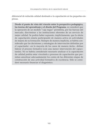 Una perspectiva histórica de la capacitación laboral
              Políticas y programas de capacitación para pequeñas empresas



diferencial de reducida calidad destinado a la capacitación en las pequeñas em-
presas.

   Desde el punto de vista del vínculo entre la perspectiva pedagógica,
   las teorías del aprendizaje y el diseño del Programa, se consideró que
   la operación de un modelo “caja negra” permitiría, por las fuerzas del
   mercado, discriminar a las instituciones oferentes de un servicio de
   mejor calidad. Se podría haber supuesto, implícitamente, que la oferta
   de capacitación estaría participando de manera activa en actividades
   de mejora de su formación. Siempre de manera implícita, se habría con-
   siderado que las decisiones y estrategias de intervención definidas por
   el capacitador –en la mayoría de los casos de manera tácita– debían
   liderar el proceso formativo (con una menor intervención del capaci-
   tando). No se habría considerado necesario analizar si la capacitación
   de calidad podría estar vinculada a procesos de capacitación que per-
   mitan amortizar adecuadamente los costos de las diferentes etapas de
   construcción de una actividad formativa de excelencia. Sólo se consi-
   deró necesario financiar el diagnóstico.




                                          163
 