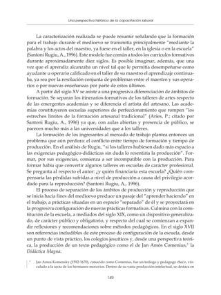 Una perspectiva histórica de la capacitación laboral
                  Políticas y programas de capacitación para pequeñas empresas



     La caracterización realizada se puede resumir señalando que la formación
para el trabajo durante el medioevo se transmitía principalmente “mediante la
palabra y los actos del maestro, ya fuese en el taller, en la iglesia o en la escuela”
(Santoni Rugiu, A., 1996). Este modelo fue común a todos los currículos formativos
durante aproximadamente diez siglos. Es posible imaginar, además, que una
vez que el aprendiz alcanzaba un nivel tal que le permitía desempeñarse como
ayudante u operario calificado en el taller de su maestro el aprendizaje continua-
ba, ya sea por la resolución conjunta de problemas entre el maestro y sus opera-
rios o por nuevas enseñanzas por parte de estos últimos.
     A partir del siglo XV se asiste a una progresiva diferenciación de ámbitos de
formación. Se separan los itinerarios formativos de los talleres de artes respecto
de las emergentes academias y se diferencia el artista del artesano. Las acade-
mias constituyeron escuelas superiores de perfeccionamiento que rompen “los
estrechos límites de la formación artesanal tradicional” (Aries, P.; citado por
Santoni Rugiu, A., 1996) ya que, con aulas abiertas y presencia de público, se
parecen mucho más a las universidades que a los talleres.
     La formación de los ingresantes al mercado de trabajo plantea entonces un
problema que aún perdura: el conflicto entre tiempo de formación y tiempo de
producción. En el análisis de Rugiu, “si los talleres hubiesen dado más espacio a
las exigencias pedagógico-didácticas sin duda lo resentiría la producción”. For-
mar, por sus exigencias, comienza a ser incompatible con la producción. Para
formar había que convertir algunos talleres en escuelas de carácter profesional.
Se pregunta al respecto el autor: ¿y quién financiaría esta escuela? ¿Quién com-
pensaría las pérdidas sufridas a nivel de producción a causa del privilegio acor-
dado para la reproducción? (Santoni Rugiu, A., 1996).
     El proceso de separación de los ámbitos de producción y reproducción que
se inicia hacia fines del medioevo produce un pasaje del “aprender haciendo” en
el trabajo, a prácticas situadas en un espacio “separado” de él y se proyectará en
la progresiva configuración de nuevas prácticas formativas. Culmina con la cons-
titución de la escuela, a mediados del siglo XIX, como un dispositivo generaliza-
do, de carácter público y obligatorio, y respecto del cual se comienzan a expan-
dir reflexiones y recomendaciones sobre métodos pedagógicos. En el siglo XVII
son referencias ineludibles de este proceso de configuración de la escuela, desde
un punto de vista práctico, los colegios jesuíticos y, desde una perspectiva teóri-
ca, la producción de un texto pedagógico como el de Jan Amós Comenius,5 la
Didáctica Magna.
 5
     Jan Amos Komensky (1592-1670), conocido como Comenius, fue un teólogo y pedagogo checo, vin-
     culado a la secta de los hermanos moravios. Dentro de su vasta producción intelectual, se destaca en


                                                  149
 