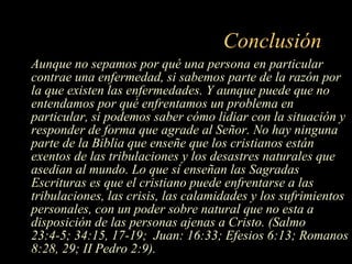 Conclusión Aunque no sepamos por qué una persona en particular contrae una enfermedad, si sabemos parte de la razón por la que existen las enfermedades. Y aunque puede que no entendamos por qué enfrentamos un problema en particular, si podemos saber cómo lidiar con la situación y responder de forma que agrade al Señor. No hay ninguna parte de la Biblia que enseñe que los cristianos están exentos de las tribulaciones y los desastres naturales que asedian al mundo. Lo que sí enseñan las Sagradas Escrituras es que el cristiano puede enfrentarse a las tribulaciones, las crisis, las calamidades y los sufrimientos personales, con un poder sobre natural que no esta a disposición de las personas ajenas a Cristo. (Salmo 23:4-5; 34:15, 17-19;  Juan: 16:33; Efesios 6:13; Romanos 8:28, 29; II Pedro 2:9). 