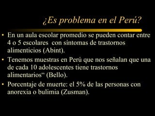 ¿Es problema en el Perú? En un aula escolar promedio se pueden contar entre 4 o 5 escolares  con síntomas de trastornos alimenticios (Abint). Tenemos muestras en Perú que nos señalan que una de cada 10 adolescentes tiene trastornos alimentarios “  (Bello).   Porcentaje de muerte: el 5% de las personas con anorexia o bulimia (Zusman). 