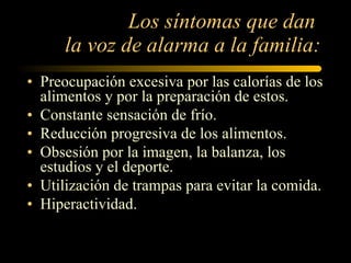 Los síntomas que dan  la voz de alarma a la familia: Preocupación excesiva por las calorías de los alimentos y por la preparación de estos. Constante sensación de frío.  Reducción progresiva de los alimentos.  Obsesión por la imagen, la balanza, los estudios y el deporte.  Utilización de trampas para evitar la comida.  Hiperactividad. 